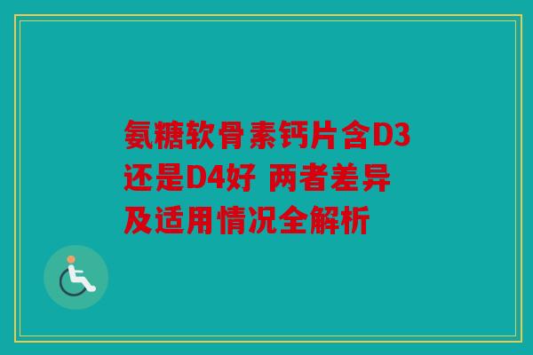 氨糖软骨素钙片含D3还是D4好 两者差异及适用情况全解析