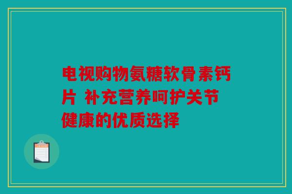 电视购物氨糖软骨素钙片 补充营养呵护关节健康的优质选择