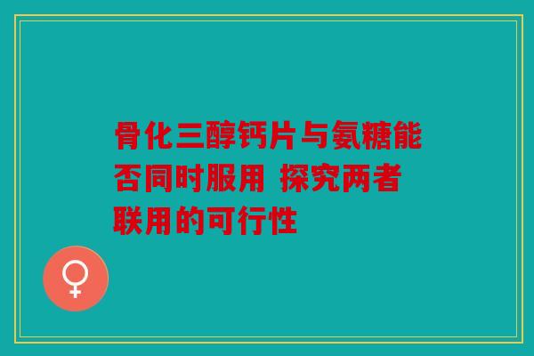 骨化三醇钙片与氨糖能否同时服用 探究两者联用的可行性