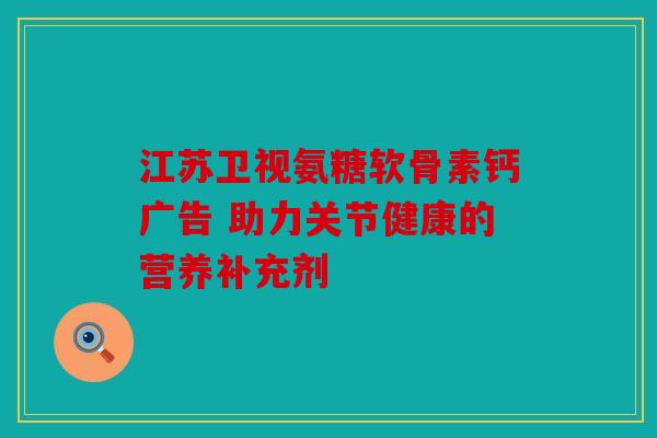 江苏卫视氨糖软骨素钙广告 助力关节健康的营养补充剂