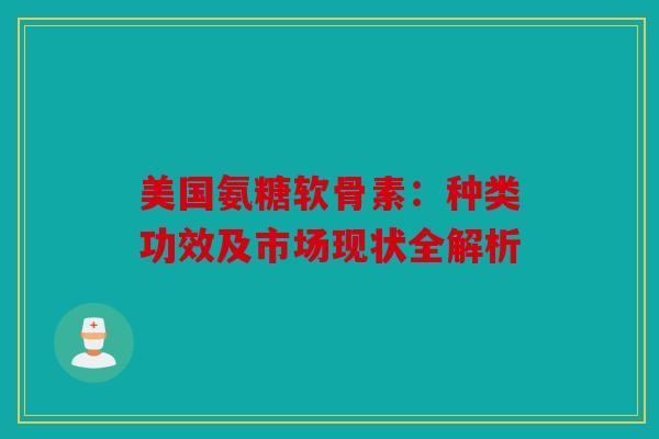 美国氨糖软骨素：种类功效及市场现状全解析