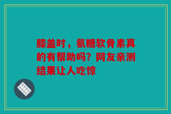 膝盖时，氨糖软骨素真的有帮助吗？网友亲测结果让人吃惊