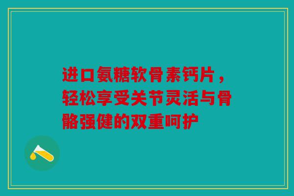 进口氨糖软骨素钙片，轻松享受关节灵活与骨骼强健的双重呵护
