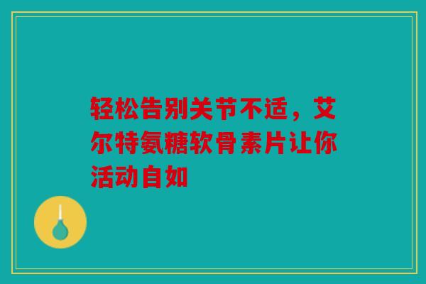 轻松告别关节不适，艾尔特氨糖软骨素片让你活动自如
