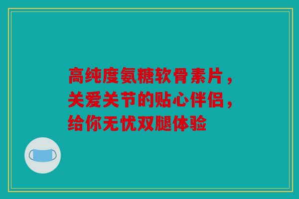 高纯度氨糖软骨素片，关爱关节的贴心伴侣，给你无忧双腿体验
