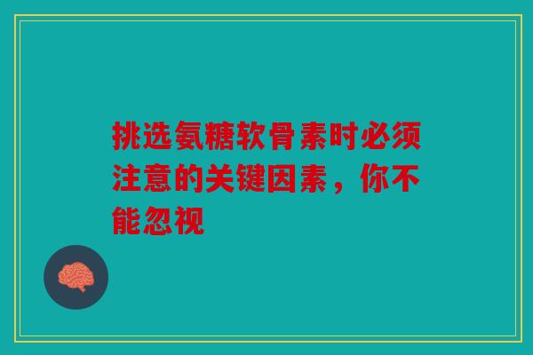 挑选氨糖软骨素时必须注意的关键因素，你不能忽视