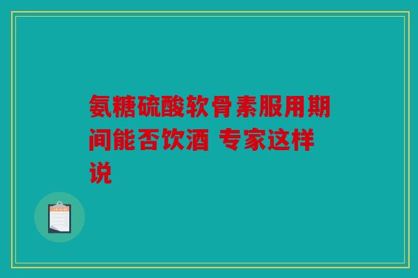氨糖硫酸软骨素服用期间能否饮酒 专家这样说
