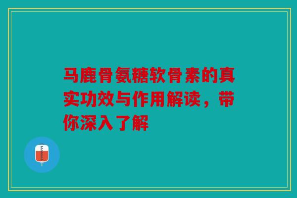 马鹿骨氨糖软骨素的真实功效与作用解读，带你深入了解