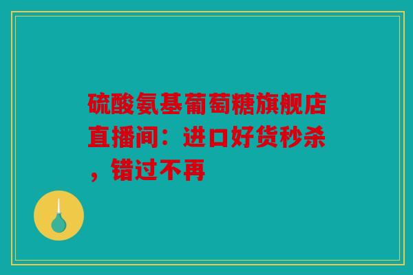 硫酸氨基葡萄糖旗舰店直播间：进口好货秒杀，错过不再