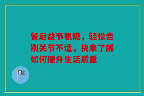 餐后益节氨糖，轻松告别关节不适，快来了解如何提升生活质量