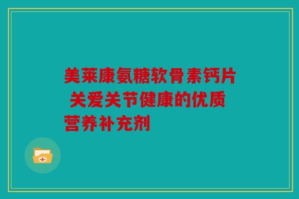 美莱康氨糖软骨素钙片 关爱关节健康的优质营养补充剂 美莱康氨糖软骨素钙片 关爱关节健康的优质营养补充剂