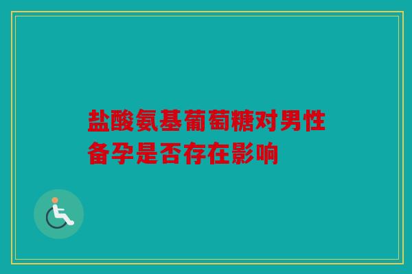 盐酸氨基葡萄糖对男性备孕是否存在影响