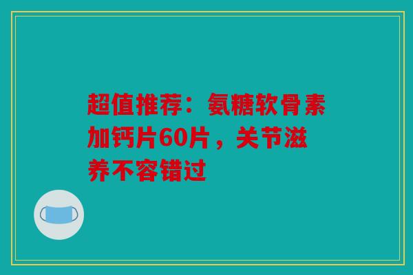 超值推荐：氨糖软骨素加钙片60片，关节滋养不容错过