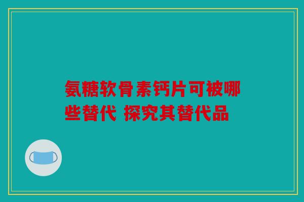 氨糖软骨素钙片可被哪些替代 探究其替代品