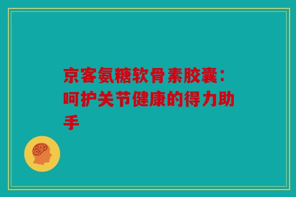 京客氨糖软骨素胶囊：呵护关节健康的得力助手