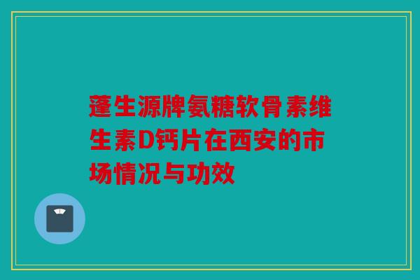 蓬生源牌氨糖软骨素维生素D钙片在西安的市场情况与功效