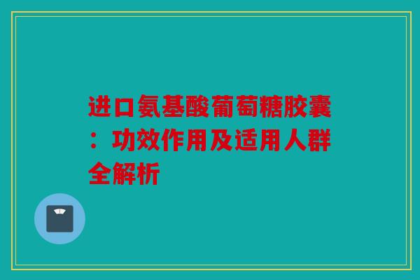 进口氨基酸葡萄糖胶囊：功效作用及适用人群全解析