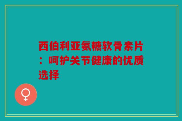 西伯利亚氨糖软骨素片：呵护关节健康的优质选择