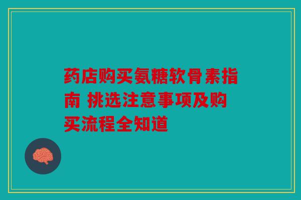 药店购买氨糖软骨素指南 挑选注意事项及购买流程全知道