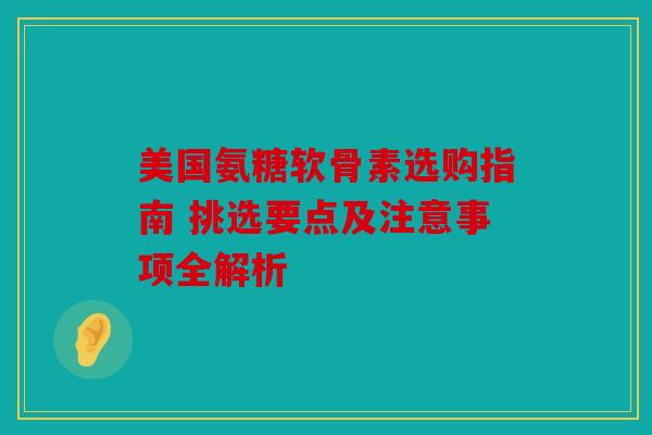 美国氨糖软骨素选购指南 挑选要点及注意事项全解析