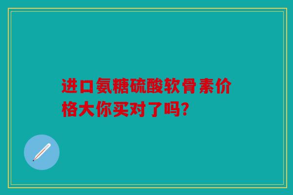 进口氨糖硫酸软骨素价格大你买对了吗？