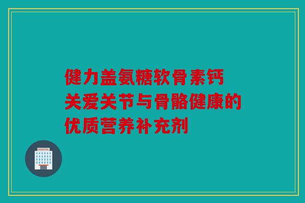 健力盖氨糖软骨素钙 关爱关节与骨骼健康的优质营养补充剂 健力盖氨糖软骨素钙 关爱关节与骨骼健康的优质营养补充剂