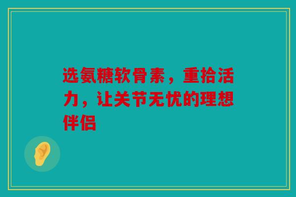 选氨糖软骨素，重拾活力，让关节无忧的理想伴侣