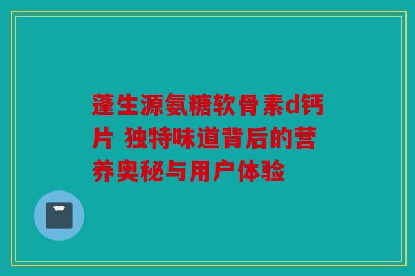 蓬生源氨糖软骨素d钙片 独特味道背后的营养奥秘与用户体验