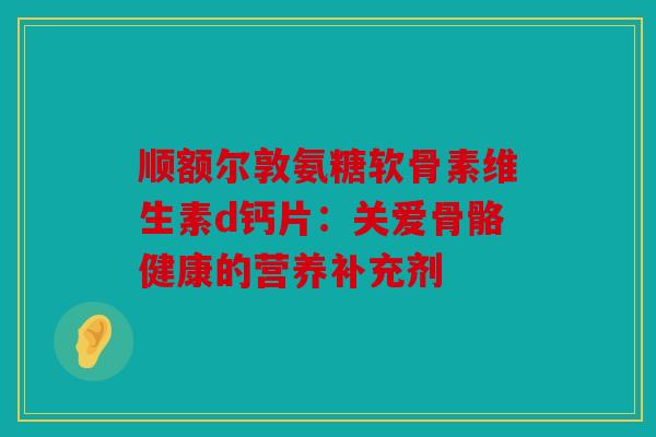 顺额尔敦氨糖软骨素维生素d钙片：关爱骨骼健康的营养补充剂
