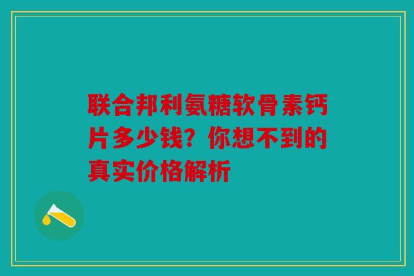 联合邦利氨糖软骨素钙片多少钱？你想不到的真实价格解析