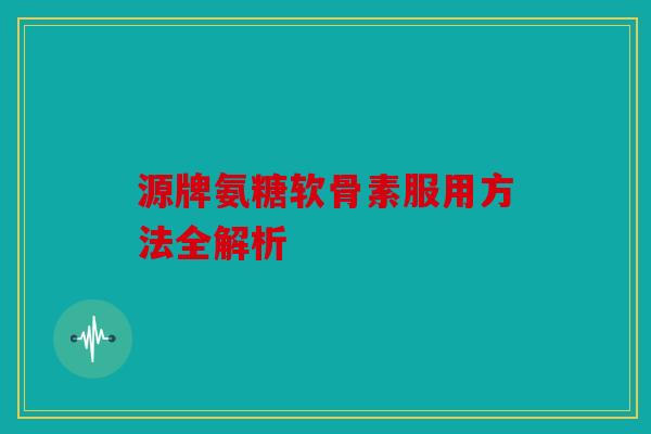 源牌氨糖软骨素服用方法全解析