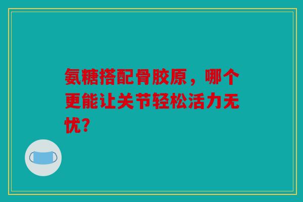 氨糖搭配骨胶原，哪个更能让关节轻松活力无忧？