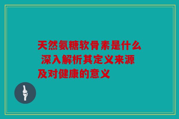 天然氨糖软骨素是什么 深入解析其定义来源及对健康的意义