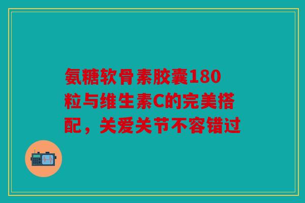 氨糖软骨素胶囊180粒与维生素C的完美搭配，关爱关节不容错过