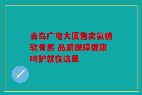 青岛广电大厦售卖氨糖软骨素 品质保障健康呵护就在这里