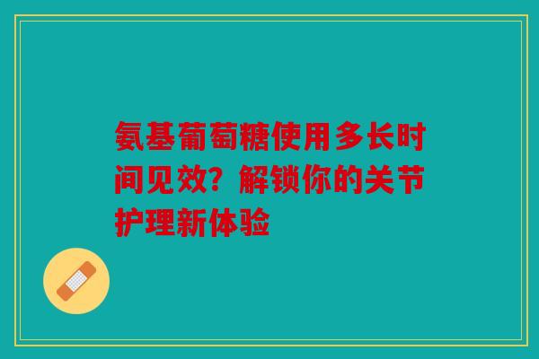 氨基葡萄糖使用多长时间见效？解锁你的关节护理新体验