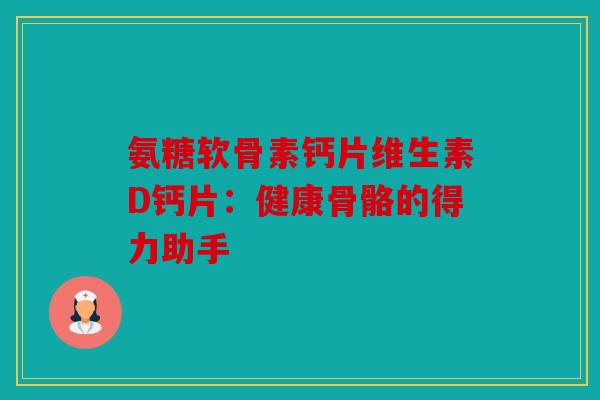 氨糖软骨素钙片维生素D钙片：健康骨骼的得力助手