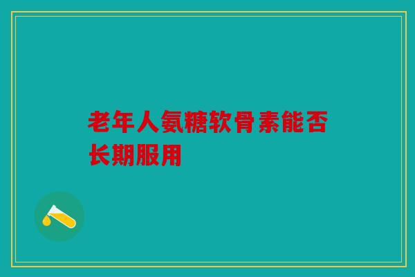 老年人氨糖软骨素能否长期服用