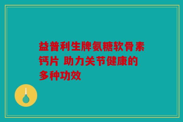 益普利生牌氨糖软骨素钙片 助力关节健康的多种功效 益普利生牌氨糖软骨素钙片 助力关节健康的多种功效