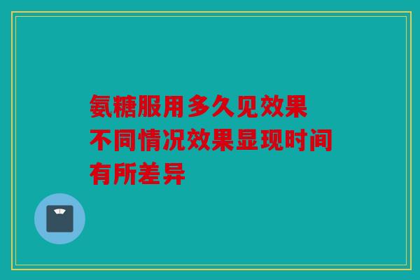 氨糖服用多久见效果 不同情况效果显现时间有所差异