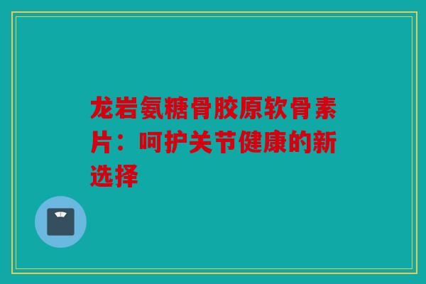 龙岩氨糖骨胶原软骨素片：呵护关节健康的新选择