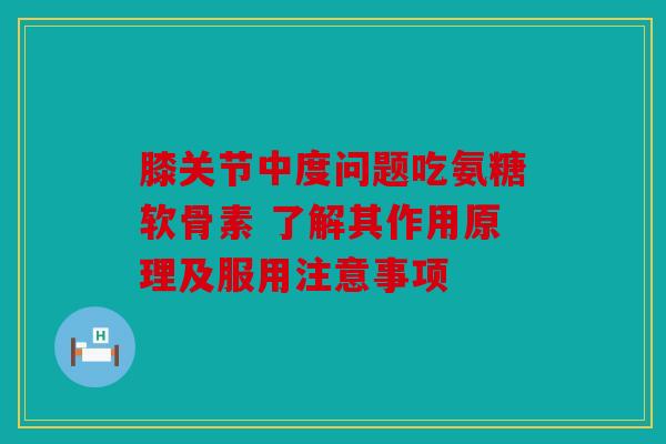 膝关节中度问题吃氨糖软骨素 了解其作用原理及服用注意事项
