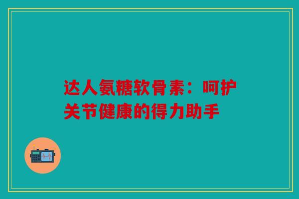 达人氨糖软骨素：呵护关节健康的得力助手