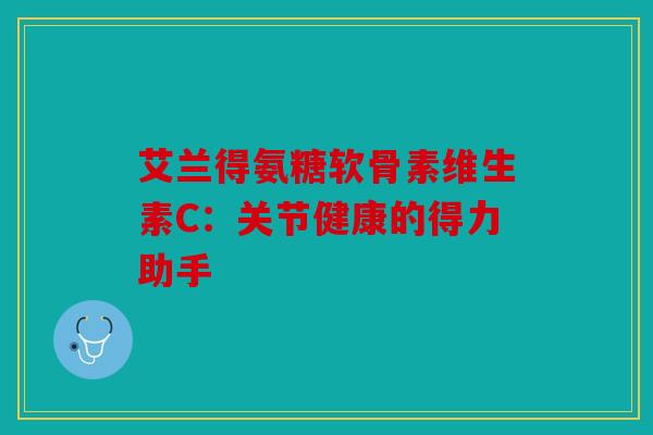 艾兰得氨糖软骨素维生素C：关节健康的得力助手