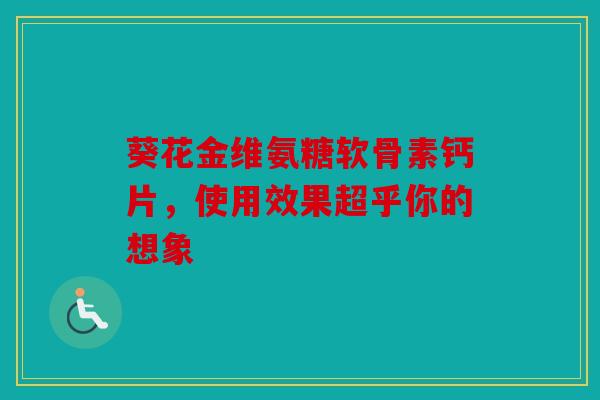 葵花金维氨糖软骨素钙片，使用效果超乎你的想象