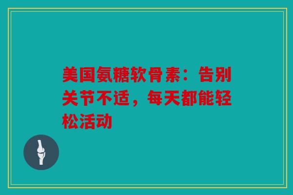 美国氨糖软骨素：告别关节不适，每天都能轻松活动