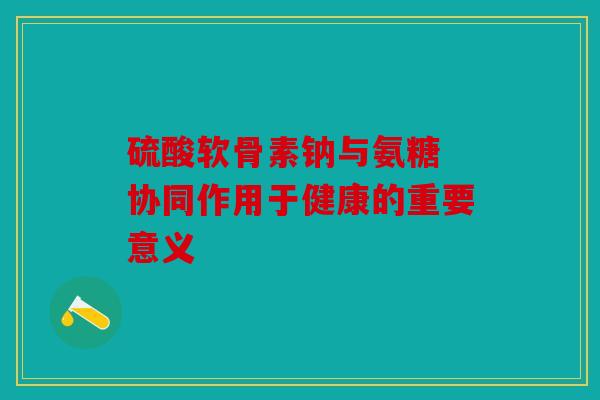 硫酸软骨素钠与氨糖 协同作用于健康的重要意义