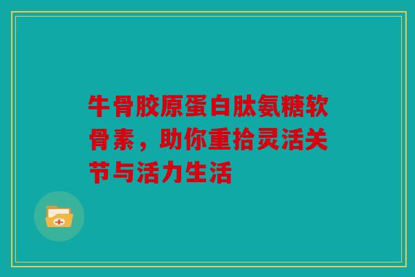牛骨胶原蛋白肽氨糖软骨素，助你重拾灵活关节与活力生活