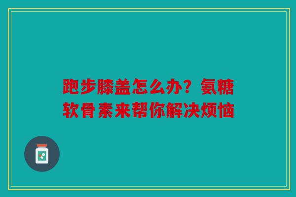 跑步膝盖怎么办?氨糖软骨素来帮你解决烦恼 跑步膝盖怎么办?氨糖软骨素来帮你解决烦恼