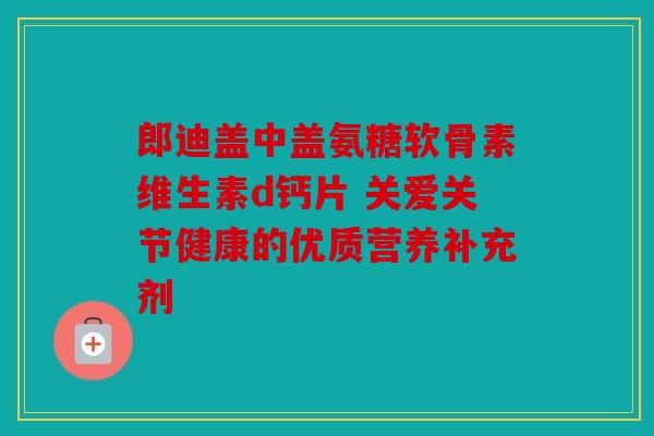 郎迪盖中盖氨糖软骨素维生素d钙片 关爱关节健康的优质营养补充剂